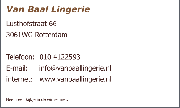 Van Baal Lingerie Lusthofstraat 66  3061WG Rotterdam   Telefoon:  	010 4122593 E-mail:     info@vanbaallingerie.nl  internet: 	www.vanbaallingerie.nl   Neem een kijkje in de winkel met: