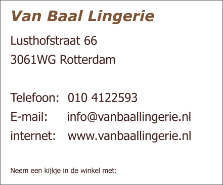 Van Baal Lingerie Lusthofstraat 66  3061WG Rotterdam   Telefoon:  	010 4122593 E-mail:     info@vanbaallingerie.nl  internet: 	www.vanbaallingerie.nl   Neem een kijkje in de winkel met: