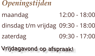 Openingstijden maandag 			12:00 - 18:00 dinsdag t/m vrijdag 	09:30 - 18:00 zaterdag  			09:30 - 17:00    Vrijdagavond op afspraak!